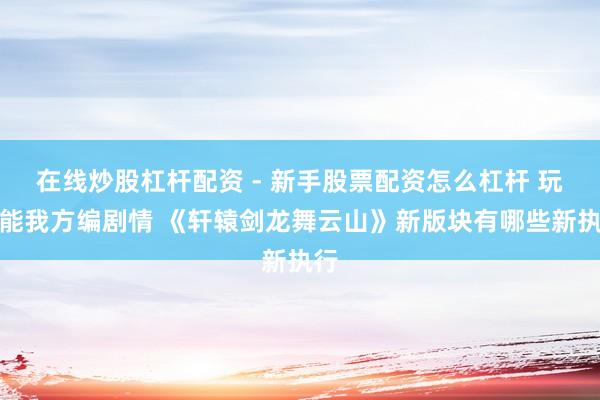 在线炒股杠杆配资 - 新手股票配资怎么杠杆 玩家能我方编剧情 《轩辕剑龙舞云山》新版块有哪些新执行