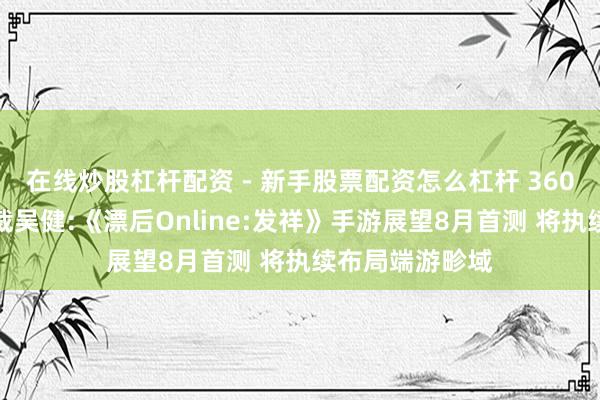 在线炒股杠杆配资 - 新手股票配资怎么杠杆 360游戏中国区总裁吴健:《漂后Online:发祥》手游展望8月首测 将执续布局端游畛域