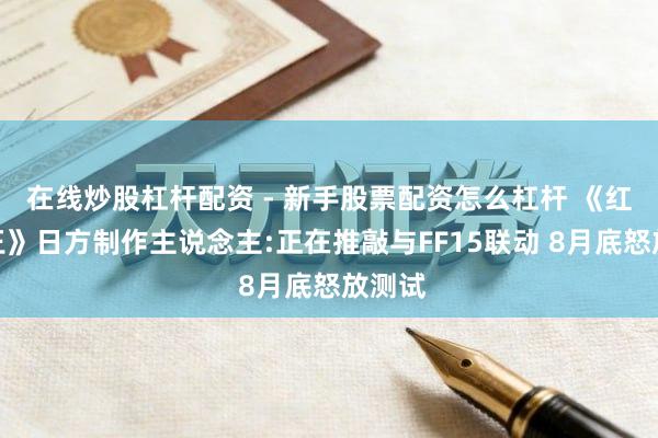 在线炒股杠杆配资 - 新手股票配资怎么杠杆 《红莲之王》日方制作主说念主:正在推敲与FF15联动 8月底怒放测试