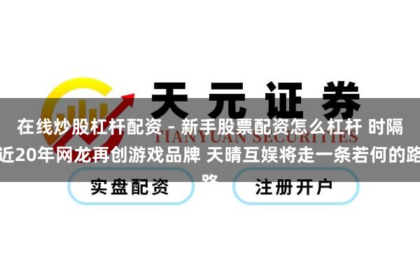 在线炒股杠杆配资 - 新手股票配资怎么杠杆 时隔近20年网龙再创游戏品牌 天晴互娱将走一条若何的路