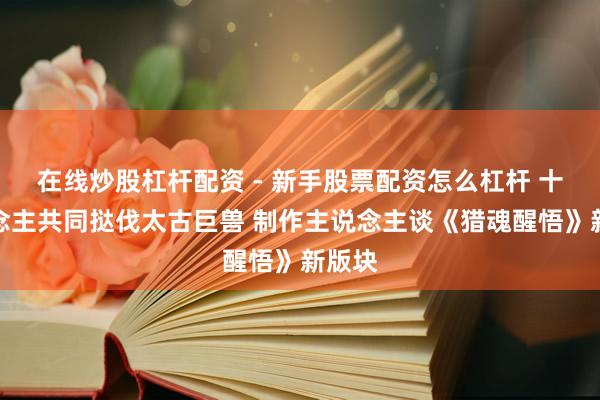 在线炒股杠杆配资 - 新手股票配资怎么杠杆 十东说念主共同挞伐太古巨兽 制作主说念主谈《猎魂醒悟》新版块