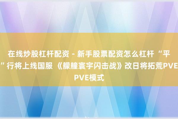 在线炒股杠杆配资 - 新手股票配资怎么杠杆 “平海舰”行将上线国服 《艨艟寰宇闪击战》改日将拓荒PVE模式