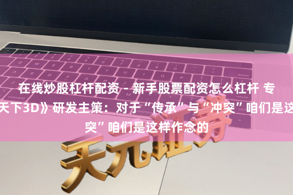在线炒股杠杆配资 - 新手股票配资怎么杠杆 专访《别传天下3D》研发主策：对于“传承”与“冲突”咱们是这样作念的