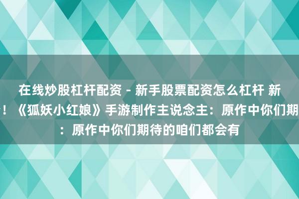 在线炒股杠杆配资 - 新手股票配资怎么杠杆 新曲新联动新剧情！《狐妖小红娘》手游制作主说念主：原作中你们期待的咱们都会有
