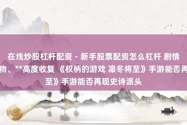 在线炒股杠杆配资 - 新手股票配资怎么杠杆 剧情、东说念主物、**高度收复 《权柄的游戏 凛冬将至》手游能否再现史诗派头