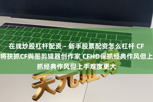 在线炒股杠杆配资 - 新手股票配资怎么杠杆 CF许光：腾讯将扶抓CF舆图剪辑器创作家 CFHD保抓经典作风但上手难度更大