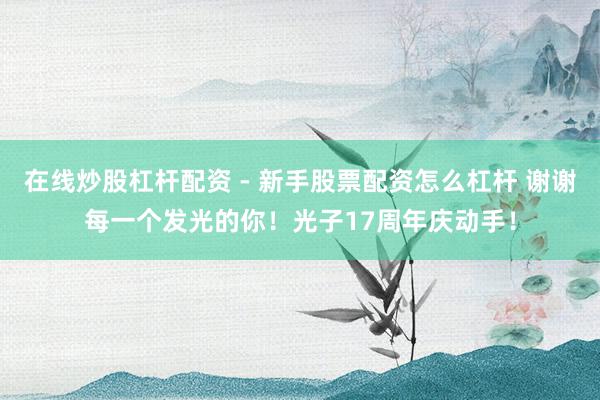 在线炒股杠杆配资 - 新手股票配资怎么杠杆 谢谢每一个发光的你！光子17周年庆动手！