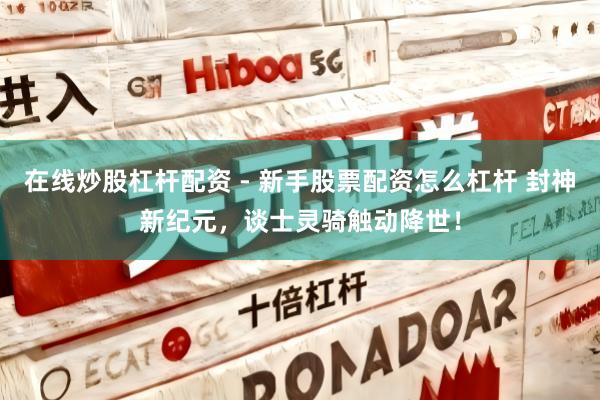在线炒股杠杆配资 - 新手股票配资怎么杠杆 封神新纪元，谈士灵骑触动降世！