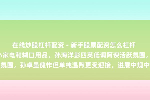 在线炒股杠杆配资 - 新手股票配资怎么杠杆 孙卓直播稳居C位，卖小家电和糊口用品，孙海洋彭四英低调阿谀活跃氛围，孙卓虽傀怍但单纯温煦更受迎接，进展中规中矩需多检修直面镜头