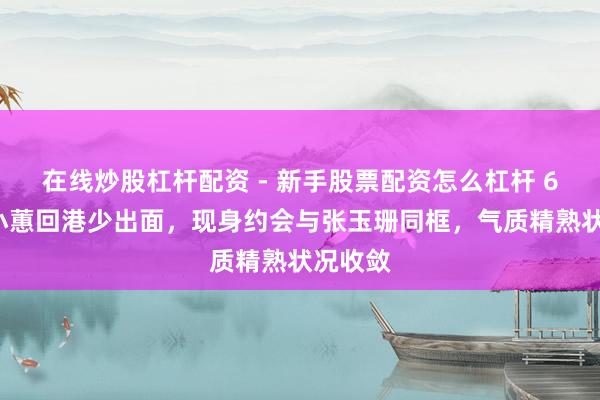 在线炒股杠杆配资 - 新手股票配资怎么杠杆 62岁章小蕙回港少出面，现身约会与张玉珊同框，气质精熟状况收敛