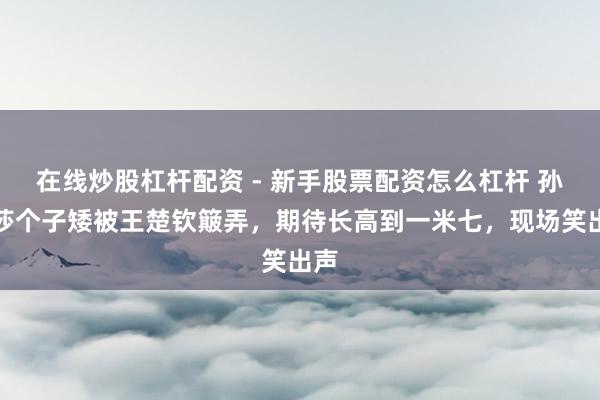 在线炒股杠杆配资 - 新手股票配资怎么杠杆 孙颖莎个子矮被王楚钦簸弄，期待长高到一米七，现场笑出声