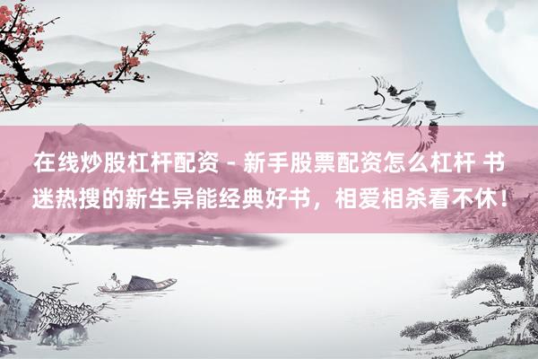 在线炒股杠杆配资 - 新手股票配资怎么杠杆 书迷热搜的新生异能经典好书，相爱相杀看不休！