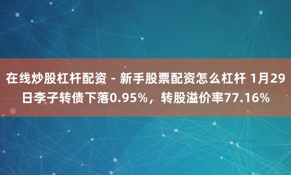 在线炒股杠杆配资 - 新手股票配资怎么杠杆 1月29日李子转债下落0.95%，转股溢价率77.16%