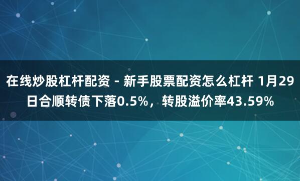 在线炒股杠杆配资 - 新手股票配资怎么杠杆 1月29日合顺转债下落0.5%，转股溢价率43.59%