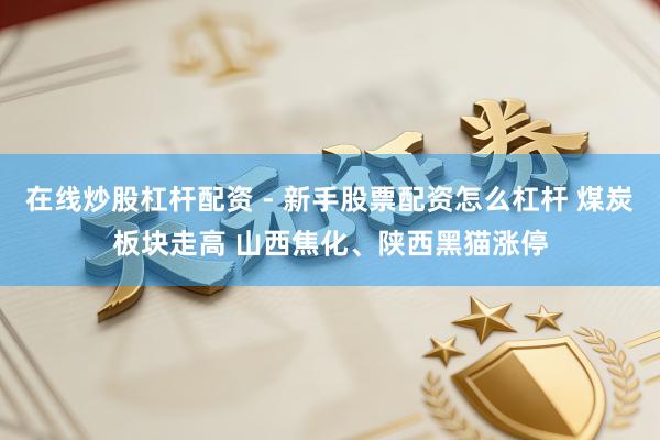 在线炒股杠杆配资 - 新手股票配资怎么杠杆 煤炭板块走高 山西焦化、陕西黑猫涨停