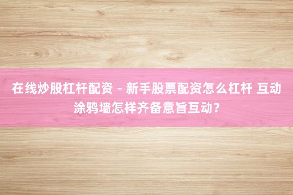 在线炒股杠杆配资 - 新手股票配资怎么杠杆 互动涂鸦墙怎样齐备意旨互动？