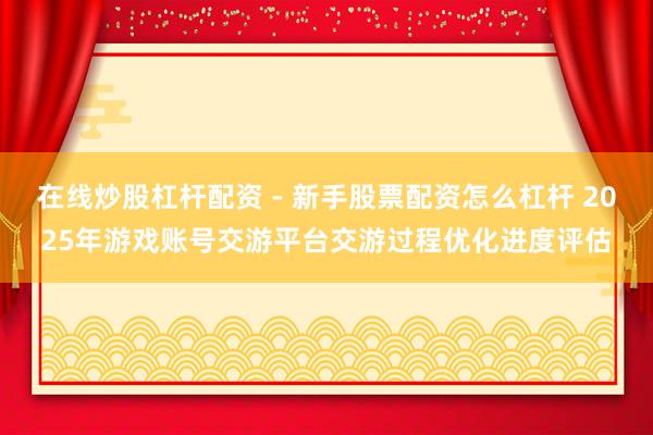在线炒股杠杆配资 - 新手股票配资怎么杠杆 2025年游戏账号交游平台交游过程优化进度评估
