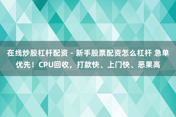 在线炒股杠杆配资 - 新手股票配资怎么杠杆 急单优先！CPU回收，打款快、上门快、恶果高