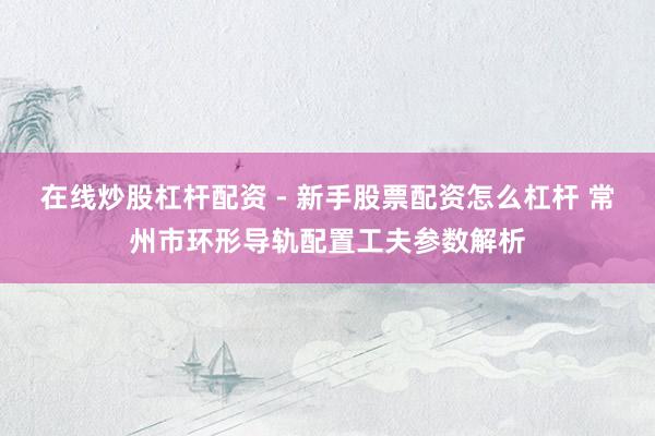 在线炒股杠杆配资 - 新手股票配资怎么杠杆 常州市环形导轨配置工夫参数解析