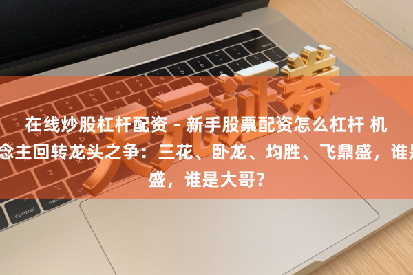 在线炒股杠杆配资 - 新手股票配资怎么杠杆 机器东说念主回转龙头之争：三花、卧龙、均胜、飞鼎盛，谁是大哥？