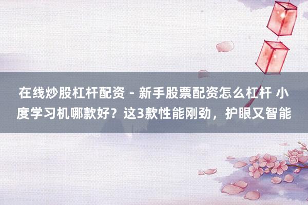 在线炒股杠杆配资 - 新手股票配资怎么杠杆 小度学习机哪款好？这3款性能刚劲，护眼又智能