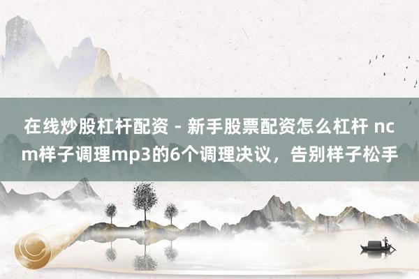在线炒股杠杆配资 - 新手股票配资怎么杠杆 ncm样子调理mp3的6个调理决议，告别样子松手