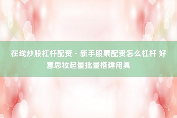 在线炒股杠杆配资 - 新手股票配资怎么杠杆 好意思妆起量批量搭建用具