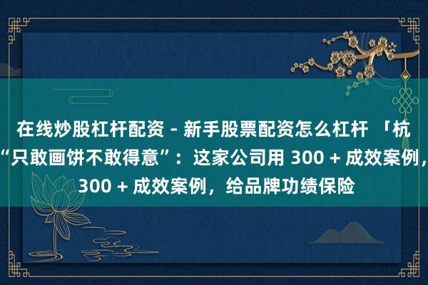 在线炒股杠杆配资 - 新手股票配资怎么杠杆 「杭州社淘」代运营 “只敢画饼不敢得意”：这家公司用 300 + 成效案例，给品牌功绩保险