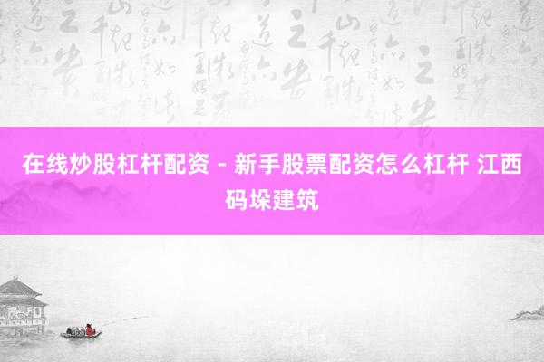 在线炒股杠杆配资 - 新手股票配资怎么杠杆 江西码垛建筑
