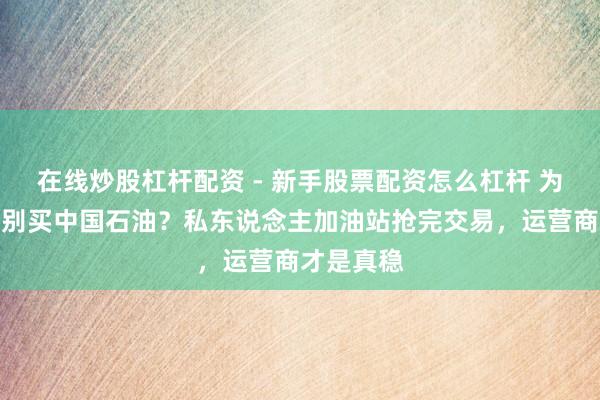 在线炒股杠杆配资 - 新手股票配资怎么杠杆 为啥我劝你别买中国石油？私东说念主加油站抢完交易，运营商才是真稳