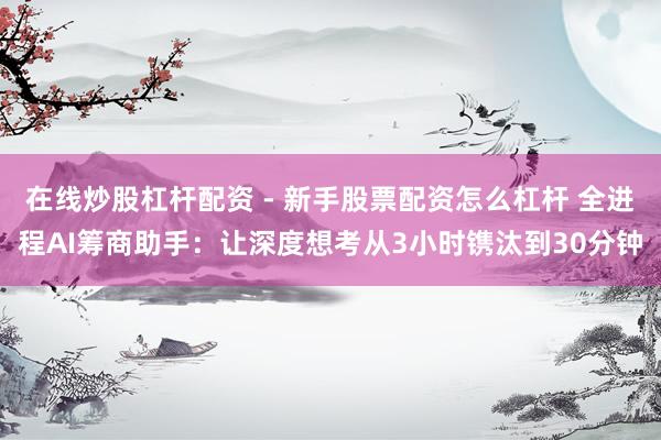 在线炒股杠杆配资 - 新手股票配资怎么杠杆 全进程AI筹商助手：让深度想考从3小时镌汰到30分钟