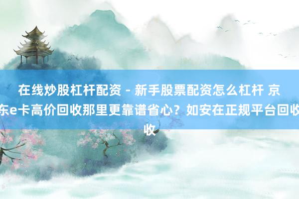 在线炒股杠杆配资 - 新手股票配资怎么杠杆 京东e卡高价回收那里更靠谱省心？如安在正规平台回收