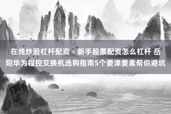 在线炒股杠杆配资 - 新手股票配资怎么杠杆 岳阳华为程控交换机选购指南5个要津要素帮你避坑