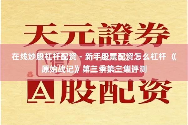 在线炒股杠杆配资 - 新手股票配资怎么杠杆 《原始战记》第三季第三集评测
