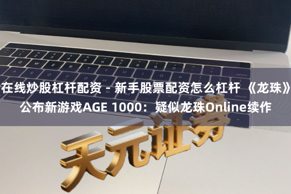 在线炒股杠杆配资 - 新手股票配资怎么杠杆 《龙珠》公布新游戏AGE 1000：疑似龙珠Online续作
