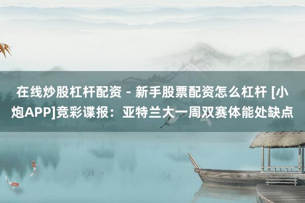 在线炒股杠杆配资 - 新手股票配资怎么杠杆 [小炮APP]竞彩谍报：亚特兰大一周双赛体能处缺点