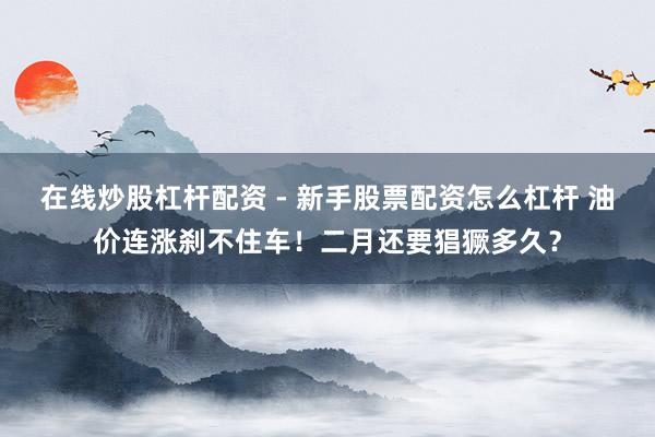在线炒股杠杆配资 - 新手股票配资怎么杠杆 油价连涨刹不住车！二月还要猖獗多久？