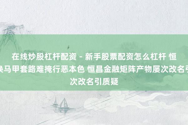 在线炒股杠杆配资 - 新手股票配资怎么杠杆 恒小花换马甲套路难掩行恶本色 恒昌金融矩阵产物屡次改名引质疑