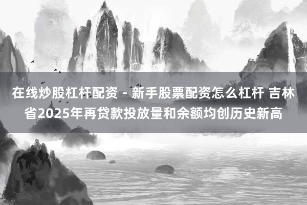 在线炒股杠杆配资 - 新手股票配资怎么杠杆 吉林省2025年再贷款投放量和余额均创历史新高