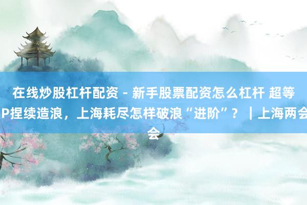 在线炒股杠杆配资 - 新手股票配资怎么杠杆 超等IP捏续造浪，上海耗尽怎样破浪“进阶”？｜上海两会