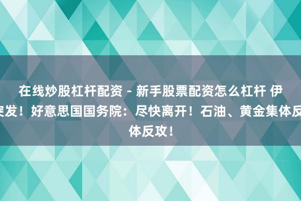 在线炒股杠杆配资 - 新手股票配资怎么杠杆 伊朗突发！好意思国国务院：尽快离开！石油、黄金集体反攻！