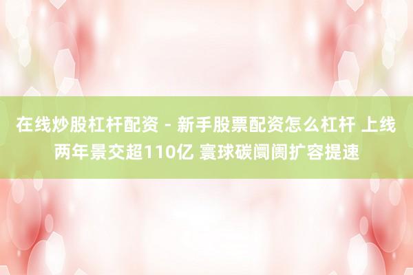 在线炒股杠杆配资 - 新手股票配资怎么杠杆 上线两年景交超110亿 寰球碳阛阓扩容提速