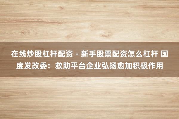 在线炒股杠杆配资 - 新手股票配资怎么杠杆 国度发改委：救助平台企业弘扬愈加积极作用