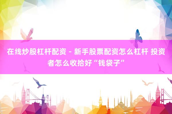 在线炒股杠杆配资 - 新手股票配资怎么杠杆 投资者怎么收拾好“钱袋子”