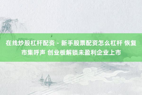 在线炒股杠杆配资 - 新手股票配资怎么杠杆 恢复市集呼声 创业板解锁未盈利企业上市