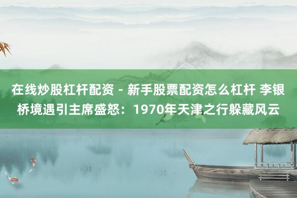 在线炒股杠杆配资 - 新手股票配资怎么杠杆 李银桥境遇引主席盛怒：1970年天津之行躲藏风云