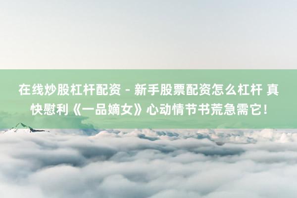 在线炒股杠杆配资 - 新手股票配资怎么杠杆 真快慰利《一品嫡女》心动情节书荒急需它！
