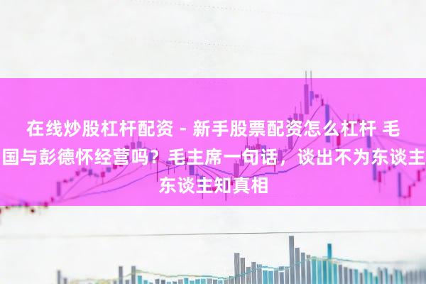 在线炒股杠杆配资 - 新手股票配资怎么杠杆 毛岸英殉国与彭德怀经营吗？毛主席一句话，谈出不为东谈主知真相