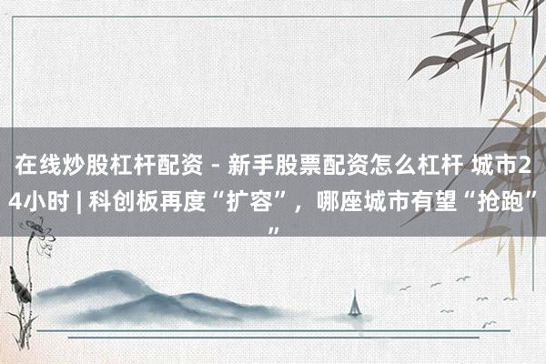 在线炒股杠杆配资 - 新手股票配资怎么杠杆 城市24小时 | 科创板再度“扩容”，哪座城市有望“抢跑”