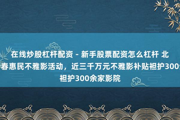 在线炒股杠杆配资 - 新手股票配资怎么杠杆 北京起首新春惠民不雅影活动，近三千万元不雅影补贴袒护300余家影院